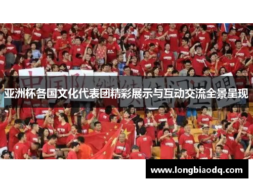 亚洲杯各国文化代表团精彩展示与互动交流全景呈现