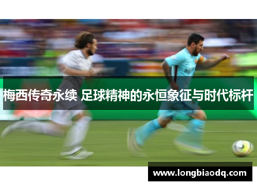 梅西传奇永续 足球精神的永恒象征与时代标杆