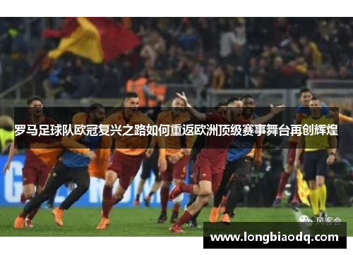 罗马足球队欧冠复兴之路如何重返欧洲顶级赛事舞台再创辉煌