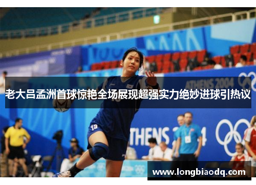 老大吕孟洲首球惊艳全场展现超强实力绝妙进球引热议